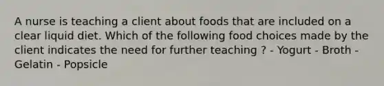 A nurse is teaching a client about foods that are included on a clear liquid diet. Which of the following food choices made by the client indicates the need for further teaching ? - Yogurt - Broth - Gelatin - Popsicle