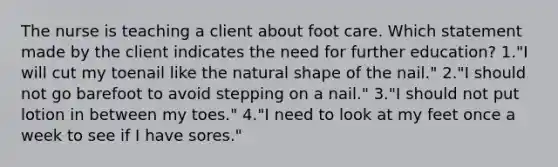 The nurse is teaching a client about foot care. Which statement made by the client indicates the need for further education? 1."I will cut my toenail like the natural shape of the nail." 2."I should not go barefoot to avoid stepping on a nail." 3."I should not put lotion in between my toes." 4."I need to look at my feet once a week to see if I have sores."