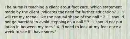 The nurse is teaching a client about foot care. Which statement made by the client indicates the need for further education? 1. "I will cut my toenail like the natural shape of the nail." 2. "I should not go barefoot to avoid stepping on a nail." 3. "I should not put lotion in between my toes." 4. "I need to look at my feet once a week to see if I have sores."