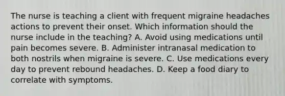 The nurse is teaching a client with frequent migraine headaches actions to prevent their onset. Which information should the nurse include in the​ teaching? A. Avoid using medications until pain becomes severe. B. Administer intranasal medication to both nostrils when migraine is severe. C. Use medications every day to prevent rebound headaches. D. Keep a food diary to correlate with symptoms.