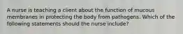 A nurse is teaching a client about the function of mucous membranes in protecting the body from pathogens. Which of the following statements should the nurse include?