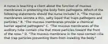 A nurse is teaching a client about the function of mucous membranes in protecting the body from pathogens. Which of the following statements should the nurse include? A. "The mucous membranes secrete a thin, salty liquid that traps pathogens and particles." B. "The mucous membranes provide a chemical barrier against pathogens" C. "The mucous membranes of the auditory tube contain cilia that move particles toward the front of the nose." D. "The mucous membrane in the nose contain cilia that trap particles preventing them from invading the body."