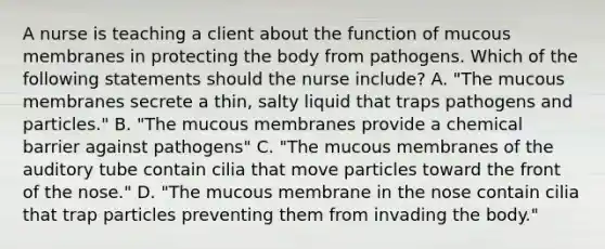 A nurse is teaching a client about the function of mucous membranes in protecting the body from pathogens. Which of the following statements should the nurse include? A. "The mucous membranes secrete a thin, salty liquid that traps pathogens and particles." B. "The mucous membranes provide a chemical barrier against pathogens" C. "The mucous membranes of the auditory tube contain cilia that move particles toward the front of the nose." D. "The mucous membrane in the nose contain cilia that trap particles preventing them from invading the body."