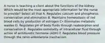 A nurse is teaching a client about the functions of the kidney. Which would be the most appropriate information for the nurse to provide? Select all that A. Regulates calcium and phosphorus conservation and elimination B. Maintains homeostasis of red blood cells by production of estrogen C• Eliminates metabolic wastes D. Regulates pH of body fluids through reabsorption and conservation E. Regulates osmolality of intracellular fluid through action of antidiuretic hormone (ADH) F. Regulates blood pressure through the renin-aldosterone mechanism