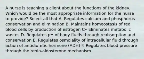 A nurse is teaching a client about the functions of the kidney. Which would be the most appropriate information for the nurse to provide? Select all that A. Regulates calcium and phosphorus conservation and elimination B. Maintains homeostasis of red blood cells by production of estrogen C• Eliminates metabolic wastes D. Regulates pH of body fluids through reabsorption and conservation E. Regulates osmolality of intracellular fluid through action of antidiuretic hormone (ADH) F. Regulates blood pressure through the renin-aldosterone mechanism