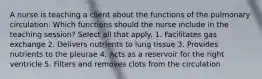 A nurse is teaching a client about the functions of the pulmonary circulation. Which functions should the nurse include in the teaching session? Select all that apply. 1. Facilitates gas exchange 2. Delivers nutrients to lung tissue 3. Provides nutrients to the pleurae 4. Acts as a reservoir for the right ventricle 5. Filters and removes clots from the circulation