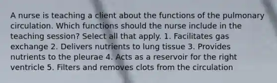 A nurse is teaching a client about the functions of the pulmonary circulation. Which functions should the nurse include in the teaching session? Select all that apply. 1. Facilitates gas exchange 2. Delivers nutrients to lung tissue 3. Provides nutrients to the pleurae 4. Acts as a reservoir for the right ventricle 5. Filters and removes clots from the circulation