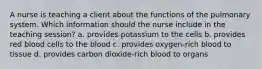 A nurse is teaching a client about the functions of the pulmonary system. Which information should the nurse include in the teaching session? a. provides potassium to the cells b. provides red blood cells to the blood c. provides oxygen-rich blood to tissue d. provides carbon dioxide-rich blood to organs