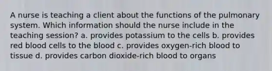 A nurse is teaching a client about the functions of the pulmonary system. Which information should the nurse include in the teaching session? a. provides potassium to the cells b. provides red blood cells to the blood c. provides oxygen-rich blood to tissue d. provides carbon dioxide-rich blood to organs