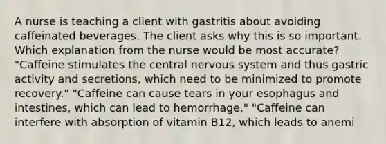 A nurse is teaching a client with gastritis about avoiding caffeinated beverages. The client asks why this is so important. Which explanation from the nurse would be most accurate? "Caffeine stimulates the central nervous system and thus gastric activity and secretions, which need to be minimized to promote recovery." "Caffeine can cause tears in your esophagus and intestines, which can lead to hemorrhage." "Caffeine can interfere with absorption of vitamin B12, which leads to anemi