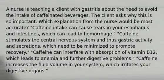 A nurse is teaching a client with gastritis about the need to avoid the intake of caffeinated beverages. The client asks why this is so important. Which explanation from the nurse would be most accurate? "Caffeine intake can cause tears in your esophagus and intestines, which can lead to hemorrhage." "Caffeine stimulates the central nervous system and thus gastric activity and secretions, which need to be minimized to promote recovery." "Caffeine can interfere with absorption of vitamin B12, which leads to anemia and further digestive problems." "Caffeine increases the fluid volume in your system, which irritates your digestive organs."