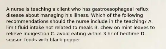 A nurse is teaching a client who has gastroesophageal reflux disease about managing his illness. Which of the following recommendations should the nurse include in the teaching? A. limit fluid intake not related to meals B. chew on mint leaves to relieve indigestion C. avoid eating within 3 hr of bedtime D. season foods with black pepper