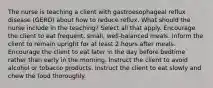 The nurse is teaching a client with gastroesophageal reflux disease (GERD) about how to reduce reflux. What should the nurse include in the teaching? Select all that apply. Encourage the client to eat frequent, small, well-balanced meals. Inform the client to remain upright for at least 2 hours after meals. Encourage the client to eat later in the day before bedtime rather than early in the morning. Instruct the client to avoid alcohol or tobacco products. Instruct the client to eat slowly and chew the food thoroughly.