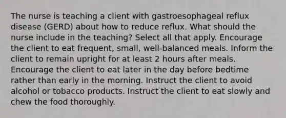 The nurse is teaching a client with gastroesophageal reflux disease (GERD) about how to reduce reflux. What should the nurse include in the teaching? Select all that apply. Encourage the client to eat frequent, small, well-balanced meals. Inform the client to remain upright for at least 2 hours after meals. Encourage the client to eat later in the day before bedtime rather than early in the morning. Instruct the client to avoid alcohol or tobacco products. Instruct the client to eat slowly and chew the food thoroughly.