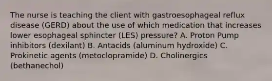 The nurse is teaching the client with gastroesophageal reflux disease (GERD) about the use of which medication that increases lower esophageal sphincter (LES) pressure? A. Proton Pump inhibitors (dexilant) B. Antacids (aluminum hydroxide) C. Prokinetic agents (metoclopramide) D. Cholinergics (bethanechol)