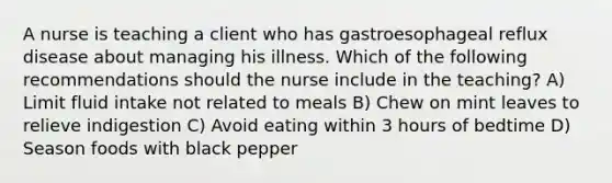 A nurse is teaching a client who has gastroesophageal reflux disease about managing his illness. Which of the following recommendations should the nurse include in the teaching? A) Limit fluid intake not related to meals B) Chew on mint leaves to relieve indigestion C) Avoid eating within 3 hours of bedtime D) Season foods with black pepper