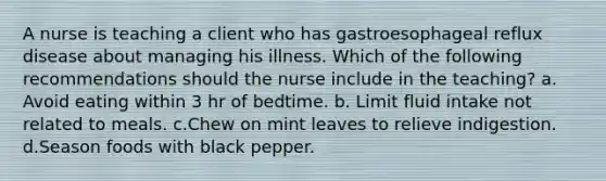 A nurse is teaching a client who has gastroesophageal reflux disease about managing his illness. Which of the following recommendations should the nurse include in the teaching? a. Avoid eating within 3 hr of bedtime. b. Limit fluid intake not related to meals. c.Chew on mint leaves to relieve indigestion. d.Season foods with black pepper.