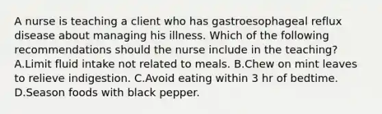 A nurse is teaching a client who has gastroesophageal reflux disease about managing his illness. Which of the following recommendations should the nurse include in the teaching? A.Limit fluid intake not related to meals. B.Chew on mint leaves to relieve indigestion. C.Avoid eating within 3 hr of bedtime. D.Season foods with black pepper.