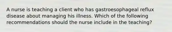 A nurse is teaching a client who has gastroesophageal reflux disease about managing his illness. Which of the following recommendations should the nurse include in the teaching?