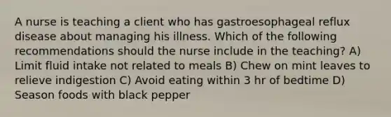 A nurse is teaching a client who has gastroesophageal reflux disease about managing his illness. Which of the following recommendations should the nurse include in the teaching? A) Limit fluid intake not related to meals B) Chew on mint leaves to relieve indigestion C) Avoid eating within 3 hr of bedtime D) Season foods with black pepper