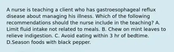 A nurse is teaching a client who has gastroesophageal reflux disease about managing his illness. Which of the following recommendations should the nurse include in the teaching? A. Limit fluid intake not related to meals. B. Chew on mint leaves to relieve indigestion. C. Avoid eating within 3 hr of bedtime. D.Season foods with black pepper.