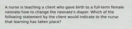 A nurse is teaching a client who gave birth to a full-term female neonate how to change the neonate's diaper. Which of the following statement by the client would indicate to the nurse that learning has taken place?