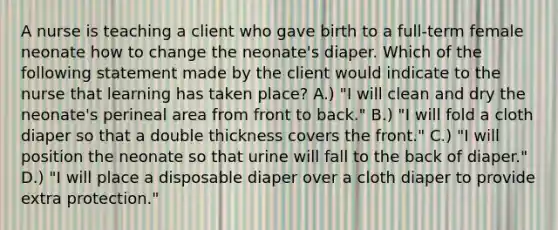 A nurse is teaching a client who gave birth to a full-term female neonate how to change the neonate's diaper. Which of the following statement made by the client would indicate to the nurse that learning has taken place? A.) "I will clean and dry the neonate's perineal area from front to back." B.) "I will fold a cloth diaper so that a double thickness covers the front." C.) "I will position the neonate so that urine will fall to the back of diaper." D.) "I will place a disposable diaper over a cloth diaper to provide extra protection."