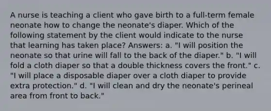 A nurse is teaching a client who gave birth to a full-term female neonate how to change the neonate's diaper. Which of the following statement by the client would indicate to the nurse that learning has taken place? Answers: a. "I will position the neonate so that urine will fall to the back of the diaper." b. "I will fold a cloth diaper so that a double thickness covers the front." c. "I will place a disposable diaper over a cloth diaper to provide extra protection." d. "I will clean and dry the neonate's perineal area from front to back."