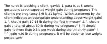 The nurse is teaching a client, gavida 1, para 0, at 8 weeks gestations about expected weight gain during pregnancy. The client's pre pregnancy BMI is 21 kg/m2. Which statement by the client indicates an appropriate understanding about weight gain? 1. "I should gain 10-15 lb during the first trimester" 2. "I should gain a total of about 30 lb during my pregnancy" 3. "I should gain no more than 0.5lb per week during the third trimester" 4. "If I gain <20 lb during pregnancy, it will be easier to lose weight postpartum"