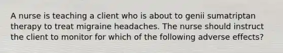 A nurse is teaching a client who is about to genii sumatriptan therapy to treat migraine headaches. The nurse should instruct the client to monitor for which of the following adverse effects?