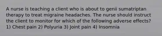 A nurse is teaching a client who is about to genii sumatriptan therapy to treat migraine headaches. The nurse should instruct the client to monitor for which of the following adverse effects? 1) Chest pain 2) Polyuria 3) Joint pain 4) Insomnia