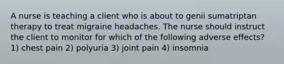 A nurse is teaching a client who is about to genii sumatriptan therapy to treat migraine headaches. The nurse should instruct the client to monitor for which of the following adverse effects? 1) chest pain 2) polyuria 3) joint pain 4) insomnia