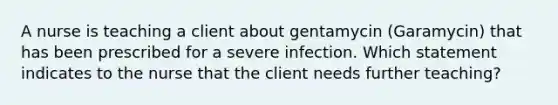 A nurse is teaching a client about gentamycin (Garamycin) that has been prescribed for a severe infection. Which statement indicates to the nurse that the client needs further teaching?