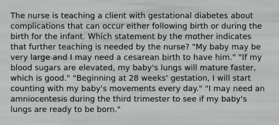 The nurse is teaching a client with gestational diabetes about complications that can occur either following birth or during the birth for the infant. Which statement by the mother indicates that further teaching is needed by the nurse? "My baby may be very large and I may need a cesarean birth to have him." "If my blood sugars are elevated, my baby's lungs will mature faster, which is good." "Beginning at 28 weeks' gestation, I will start counting with my baby's movements every day." "I may need an amniocentesis during the third trimester to see if my baby's lungs are ready to be born."