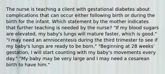 The nurse is teaching a client with gestational diabetes about complications that can occur either following birth or during the birth for the infant. Which statement by the mother indicates that further teaching is needed by the nurse? "If my blood sugars are elevated, my baby's lungs will mature faster, which is good." "I may need an amniocentesis during the third trimester to see if my baby's lungs are ready to be born." "Beginning at 28 weeks' gestation, I will start counting with my baby's movements every day." "My baby may be very large and I may need a cesarean birth to have him."