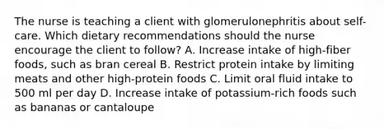 The nurse is teaching a client with glomerulonephritis about self-care. Which dietary recommendations should the nurse encourage the client to follow? A. Increase intake of high-fiber foods, such as bran cereal B. Restrict protein intake by limiting meats and other high-protein foods C. Limit oral fluid intake to 500 ml per day D. Increase intake of potassium-rich foods such as bananas or cantaloupe