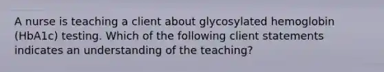 A nurse is teaching a client about glycosylated hemoglobin (HbA1c) testing. Which of the following client statements indicates an understanding of the teaching?