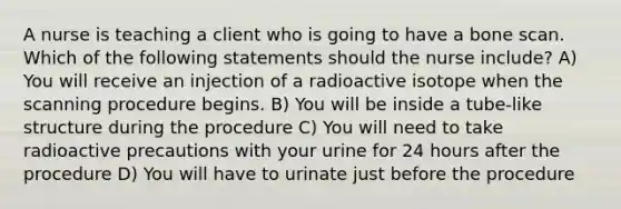 A nurse is teaching a client who is going to have a bone scan. Which of the following statements should the nurse include? A) You will receive an injection of a radioactive isotope when the scanning procedure begins. B) You will be inside a tube-like structure during the procedure C) You will need to take radioactive precautions with your urine for 24 hours after the procedure D) You will have to urinate just before the procedure