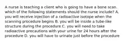 A nurse is teaching a client who is going to have a bone scan. which of the following statements should the nurse include? A. you will receive injection of a radioactive isotope when the scanning procedure begins B. you will be inside a tube-like structure during the procedure C. you will need to take radioactive precautions with your urine for 24 hours after the procedure D. you will have to urinate just before the procedure