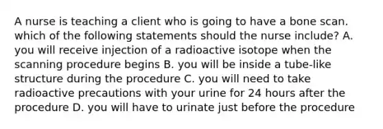 A nurse is teaching a client who is going to have a bone scan. which of the following statements should the nurse include? A. you will receive injection of a radioactive isotope when the scanning procedure begins B. you will be inside a tube-like structure during the procedure C. you will need to take radioactive precautions with your urine for 24 hours after the procedure D. you will have to urinate just before the procedure