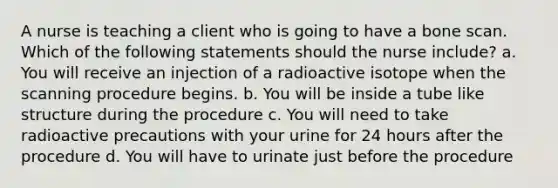 A nurse is teaching a client who is going to have a bone scan. Which of the following statements should the nurse include? a. You will receive an injection of a radioactive isotope when the scanning procedure begins. b. You will be inside a tube like structure during the procedure c. You will need to take radioactive precautions with your urine for 24 hours after the procedure d. You will have to urinate just before the procedure