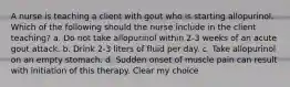 A nurse is teaching a client with gout who is starting allopurinol. Which of the following should the nurse include in the client teaching? a. Do not take allopurinol within 2-3 weeks of an acute gout attack. b. Drink 2-3 liters of fluid per day. c. Take allopurinol on an empty stomach. d. Sudden onset of muscle pain can result with initiation of this therapy. Clear my choice