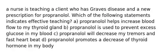 a nurse is teaching a client who has Graves disease and a new prescription for propranolol. Which of the following statements indicates effective teaching? a) propranolol helps increase blood flow to my thyroid gland b) propranolol is used to prevent excess glucose in my blood c) propranolol will decrease my tremors and fast heart beat d) propranolol promotes a decrease of thyroid hormone in my body