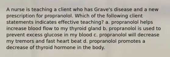 A nurse is teaching a client who has Grave's disease and a new prescription for propranolol. Which of the following client statements indicates effective teaching? a. propranolol helps increase blood flow to my thyroid gland b. propranolol is used to prevent excess glucose in my blood c. propranolol will decrease my tremors and fast heart beat d. propranolol promotes a decrease of thyroid hormone in the body.