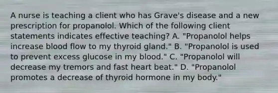 A nurse is teaching a client who has Grave's disease and a new prescription for propanolol. Which of the following client statements indicates effective teaching? A. "Propanolol helps increase blood flow to my thyroid gland." B. "Propanolol is used to prevent excess glucose in my blood." C. "Propanolol will decrease my tremors and fast heart beat." D. "Propanolol promotes a decrease of thyroid hormone in my body."