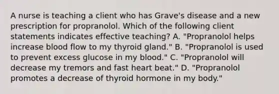 A nurse is teaching a client who has Grave's disease and a new prescription for propranolol. Which of the following client statements indicates effective teaching? A. "Propranolol helps increase blood flow to my thyroid gland." B. "Propranolol is used to prevent excess glucose in my blood." C. "Propranolol will decrease my tremors and fast heart beat." D. "Propranolol promotes a decrease of thyroid hormone in my body."