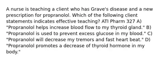 A nurse is teaching a client who has Grave's disease and a new prescription for propranolol. Which of the following client statements indicates effective teaching? ATI Pharm 327 A) "Propranolol helps increase blood flow to my thyroid gland." B) "Propranolol is used to prevent excess glucose in my blood." C) "Propranolol will decrease my tremors and fast heart beat." D) "Propranolol promotes a decrease of thyroid hormone in my body."