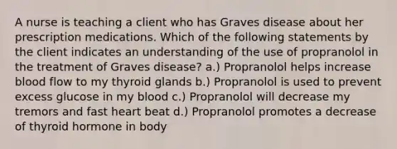 A nurse is teaching a client who has Graves disease about her prescription medications. Which of the following statements by the client indicates an understanding of the use of propranolol in the treatment of Graves disease? a.) Propranolol helps increase blood flow to my thyroid glands b.) Propranolol is used to prevent excess glucose in my blood c.) Propranolol will decrease my tremors and fast heart beat d.) Propranolol promotes a decrease of thyroid hormone in body