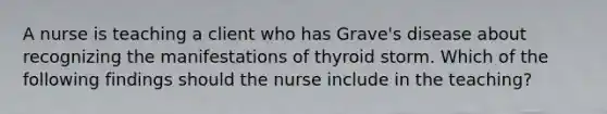 A nurse is teaching a client who has Grave's disease about recognizing the manifestations of thyroid storm. Which of the following findings should the nurse include in the teaching?