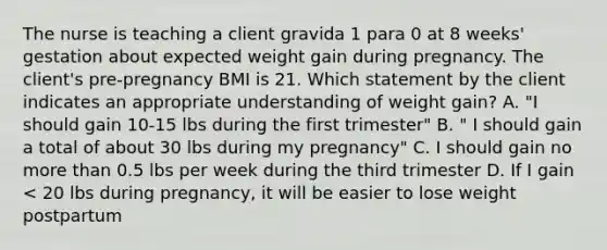 The nurse is teaching a client gravida 1 para 0 at 8 weeks' gestation about expected weight gain during pregnancy. The client's pre-pregnancy BMI is 21. Which statement by the client indicates an appropriate understanding of weight gain? A. "I should gain 10-15 lbs during the first trimester" B. " I should gain a total of about 30 lbs during my pregnancy" C. I should gain no more than 0.5 lbs per week during the third trimester D. If I gain < 20 lbs during pregnancy, it will be easier to lose weight postpartum